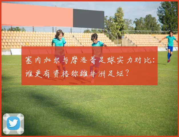 塞内加尔与摩洛哥足球实力对比：谁更有资格称雄非洲足坛？