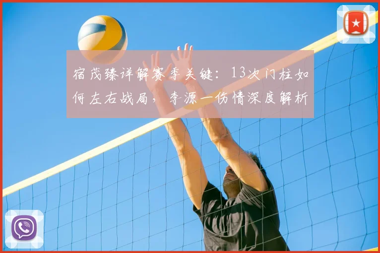 宿茂臻详解赛季关键：13次门柱如何左右战局，李源一伤情深度解析与球队应对