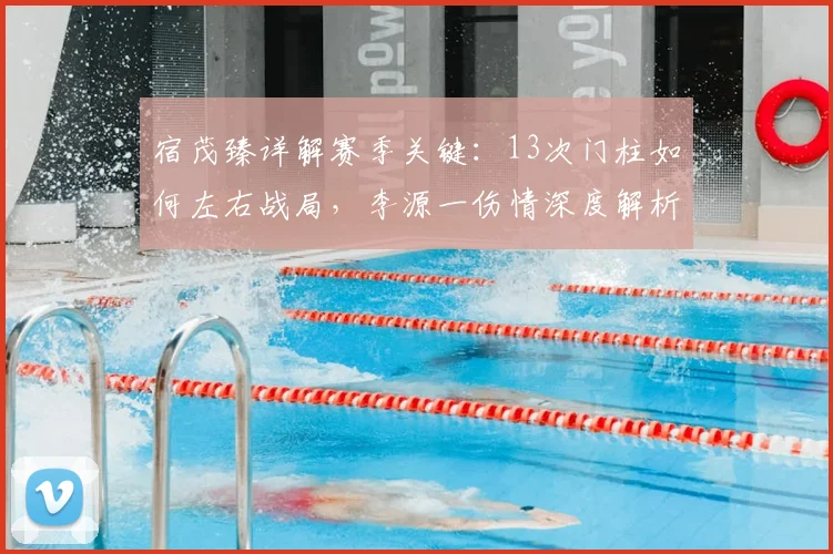 宿茂臻详解赛季关键:13次门柱如何左右战局,李源一伤情深度解析与球队应对