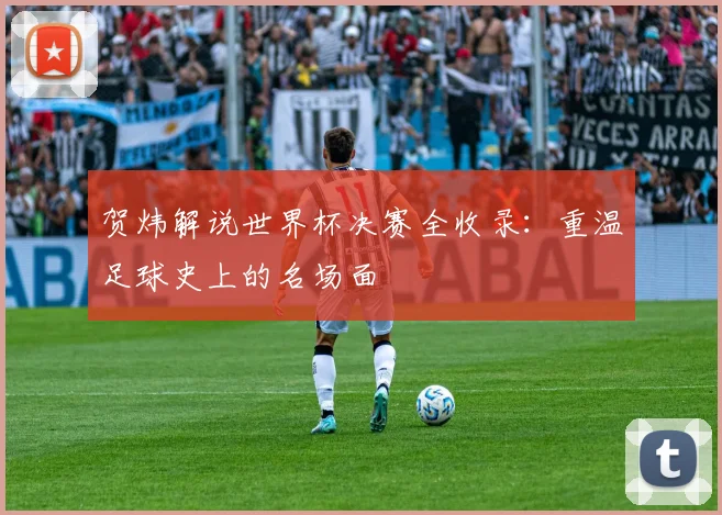 贺炜解说世界杯决赛全收录：重温足球史上的名场面
