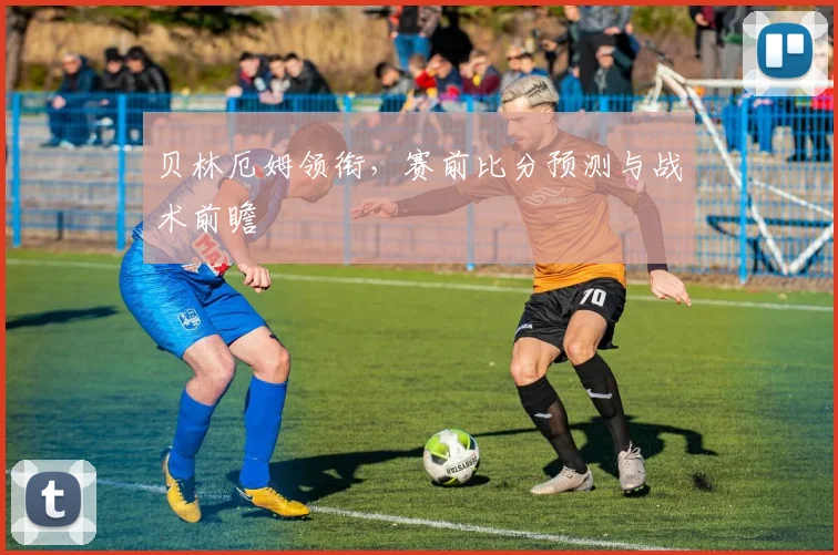 贝林厄姆领衔，赛前比分预测与战术前瞻