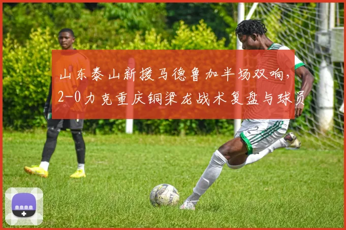 山东泰山新援马德鲁加半场双响，2-0力克重庆铜梁龙战术复盘与球员解析