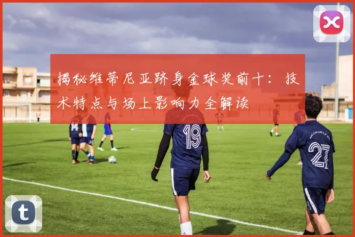 揭秘维蒂尼亚跻身金球奖前十:技术特点与场上影响力全解读
