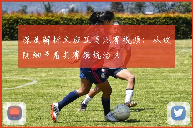 深度解析文班亚马比赛视频：从攻防细节看其赛场统治力