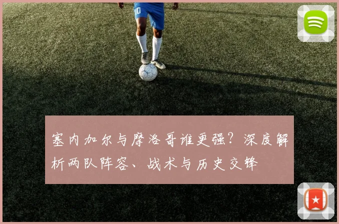 塞内加尔与摩洛哥谁更强?深度解析两队阵容、战术与历史交锋
