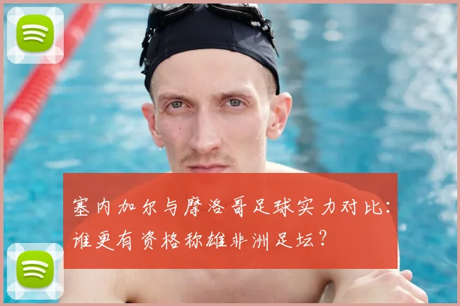 塞内加尔与摩洛哥足球实力对比：谁更有资格称雄非洲足坛？