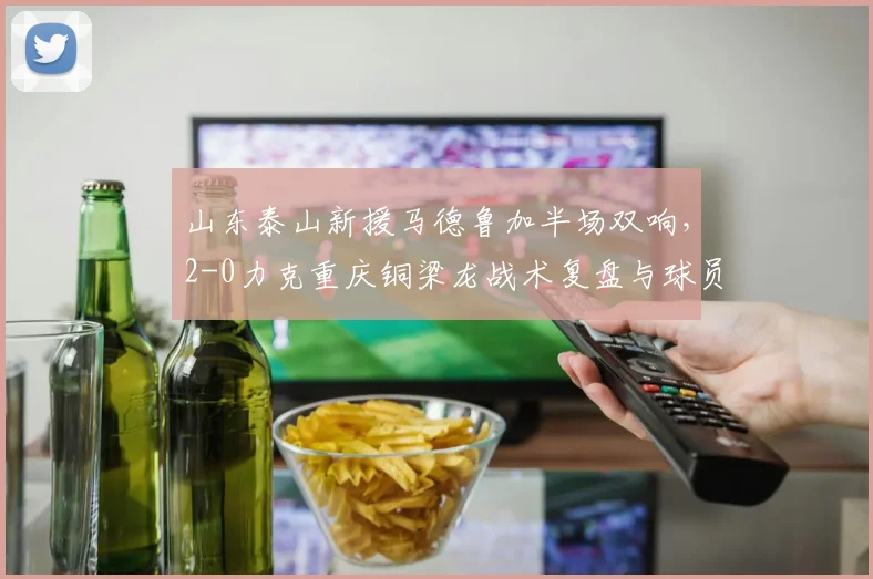 山东泰山新援马德鲁加半场双响，2-0力克重庆铜梁龙战术复盘与球员解析