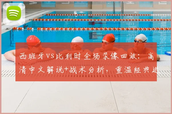 西班牙vs比利时全场录像回放:高清中文解说+战术分析,重温经典进球与数据统计