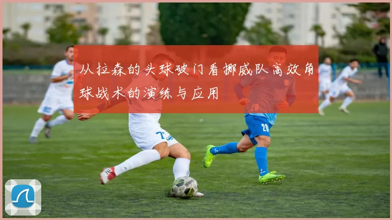从拉森的头球破门看挪威队高效角球战术的演练与应用
